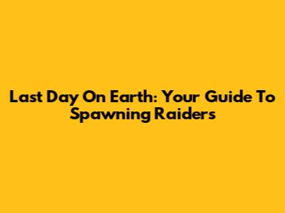 Last Day On Earth: Your Guide To Spawning Raiders