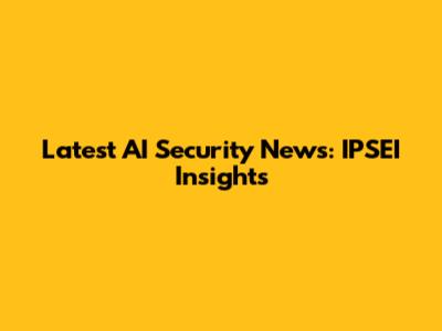 Latest AI Security News: IPSEI Insights