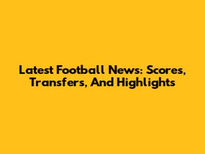 Latest Football News: Scores, Transfers, And Highlights