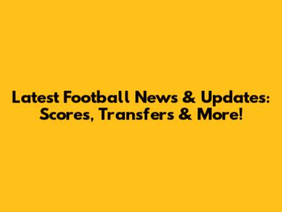 Latest Football News & Updates: Scores, Transfers & More!