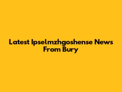 Latest Ipselmzhgoshense News From Bury