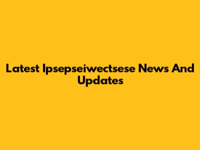 Latest Ipsepseiwectsese News And Updates