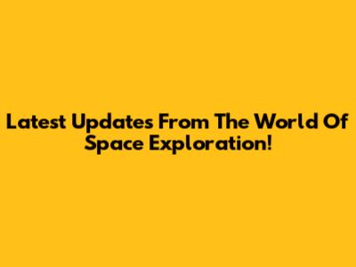 Latest Updates From The World Of Space Exploration!