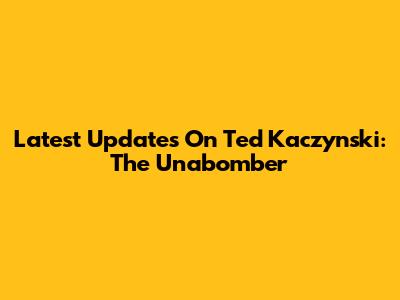 Latest Updates On Ted Kaczynski: The Unabomber