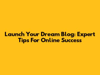 Launch Your Dream Blog: Expert Tips For Online Success