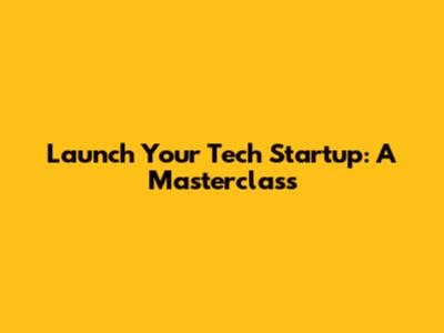 Launch Your Tech Startup: A Masterclass