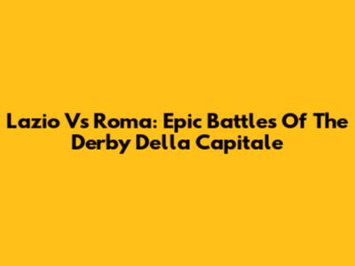 Lazio Vs Roma: Epic Battles Of The Derby Della Capitale
