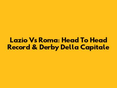 Lazio Vs Roma: Head To Head Record & Derby Della Capitale