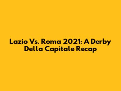 Lazio Vs. Roma 2021: A Derby Della Capitale Recap