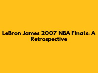 LeBron James' 2007 NBA Finals: A Retrospective