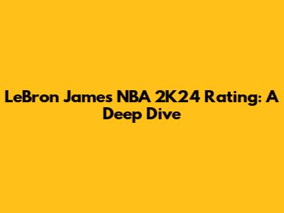 LeBron James' NBA 2K24 Rating: A Deep Dive