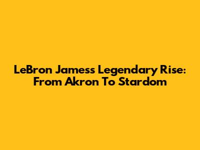 LeBron James's Legendary Rise: From Akron To Stardom