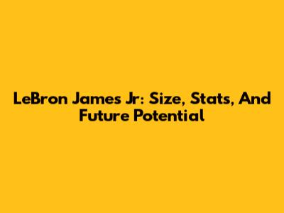 LeBron James Jr: Size, Stats, And Future Potential