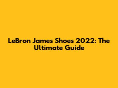 LeBron James Shoes 2022: The Ultimate Guide