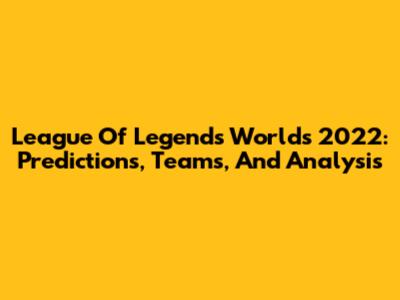 League Of Legends Worlds 2022: Predictions, Teams, And Analysis