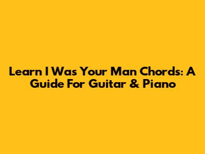 Learn 'I Was Your Man' Chords: A Guide For Guitar & Piano