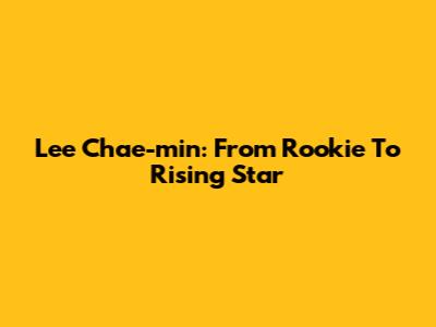 Lee Chae-min: From Rookie To Rising Star