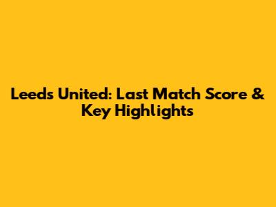 Leeds United: Last Match Score & Key Highlights