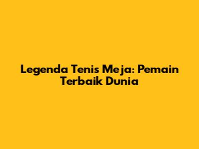 Legenda Tenis Meja: Pemain Terbaik Dunia