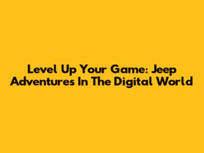Level Up Your Game: Jeep Adventures In The Digital World