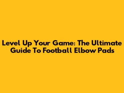 Level Up Your Game: The Ultimate Guide To Football Elbow Pads