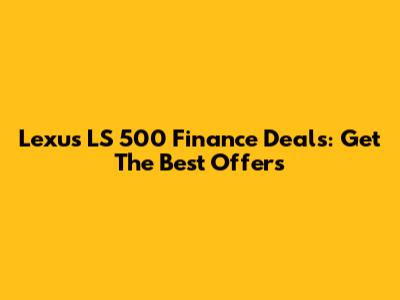Lexus LS 500 Finance Deals: Get The Best Offers
