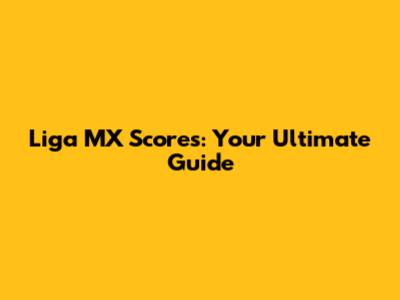 Liga MX Scores: Your Ultimate Guide