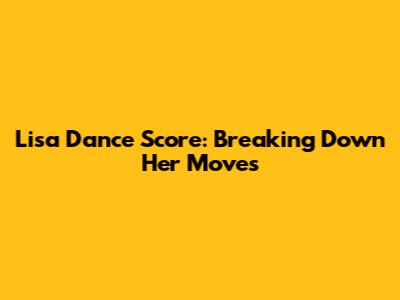 Lisa Dance Score: Breaking Down Her Moves