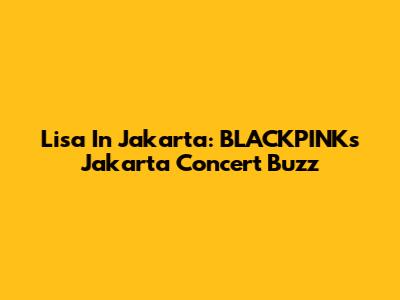 Lisa In Jakarta: BLACKPINK's Jakarta Concert Buzz