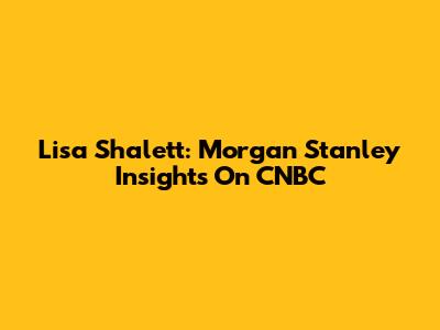 Lisa Shalett: Morgan Stanley Insights On CNBC