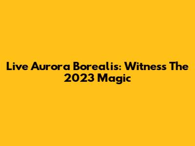 Live Aurora Borealis: Witness The 2023 Magic