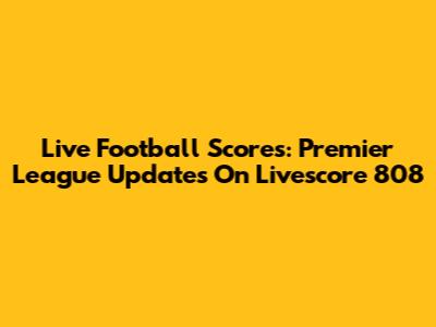 Live Football Scores: Premier League Updates On Livescore 808