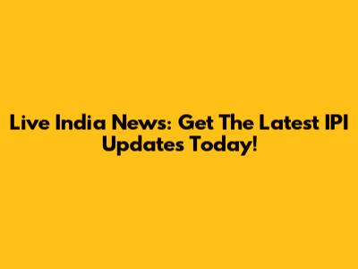 Live India News: Get The Latest IPI Updates Today!