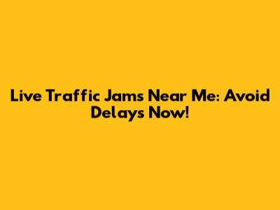 Live Traffic Jams Near Me: Avoid Delays Now!