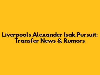 Liverpool's Alexander Isak Pursuit: Transfer News & Rumors