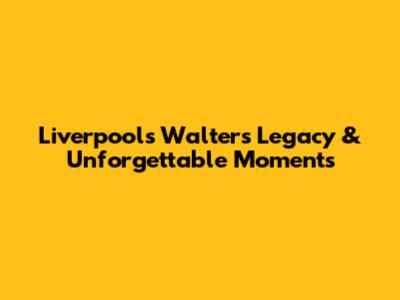 Liverpool's Walter's Legacy & Unforgettable Moments