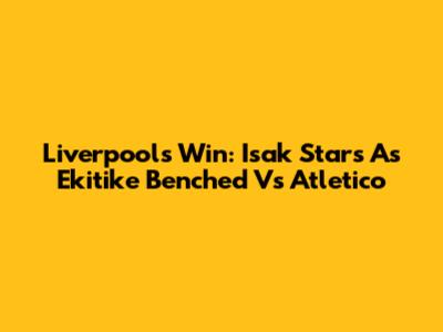Liverpool's Win: Isak Stars As Ekitike Benched Vs Atletico