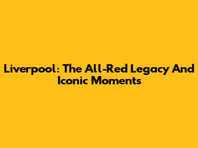 Liverpool: The All-Red Legacy And Iconic Moments