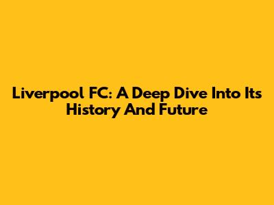 Liverpool FC: A Deep Dive Into Its History And Future