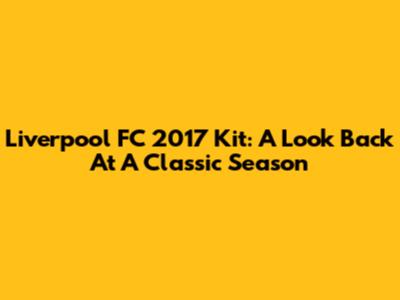 Liverpool FC 2017 Kit: A Look Back At A Classic Season