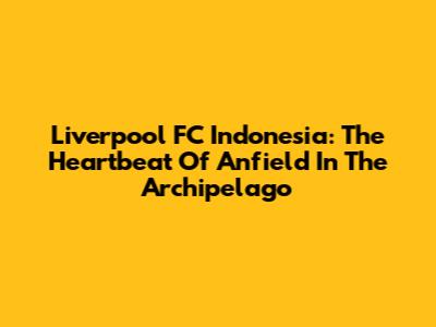 Liverpool FC Indonesia: The Heartbeat Of Anfield In The Archipelago