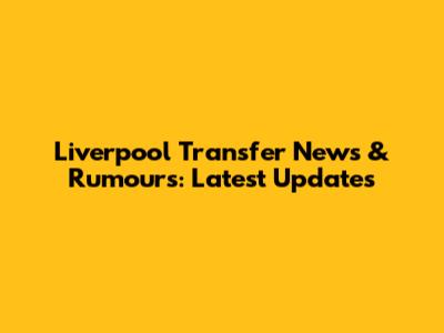 Liverpool Transfer News & Rumours: Latest Updates