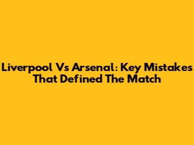 Liverpool Vs Arsenal: Key Mistakes That Defined The Match