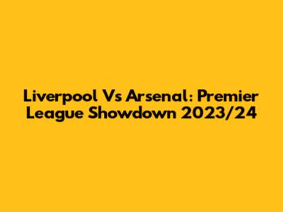 Liverpool Vs Arsenal: Premier League Showdown 2023/24