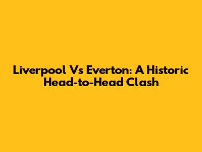 Liverpool Vs Everton: A Historic Head-to-Head Clash