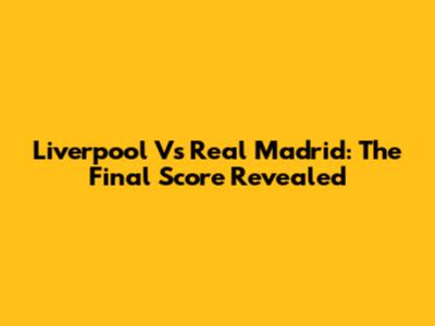 Liverpool Vs Real Madrid: The Final Score Revealed