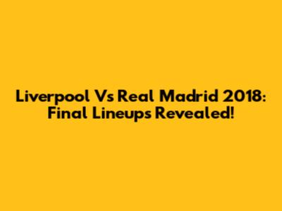 Liverpool Vs Real Madrid 2018: Final Lineups Revealed!