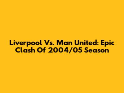 Liverpool Vs. Man United: Epic Clash Of 2004/05 Season