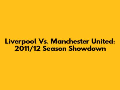 Liverpool Vs. Manchester United: 2011/12 Season Showdown