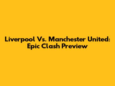Liverpool Vs. Manchester United: Epic Clash Preview